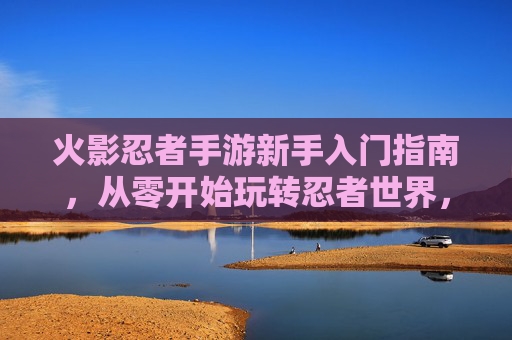 火影忍者手游新手入门指南，从零开始玩转忍者世界，轻松体验忍者战斗的乐趣，火影忍者手游新手入门指南，从零开始玩转忍者世界，轻松体验战斗乐趣