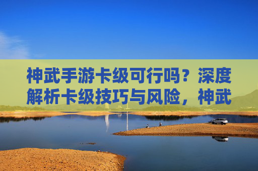 神武手游卡级可行吗？深度解析卡级技巧与风险，神武手游卡级可行吗？深度解析卡级技巧与风险