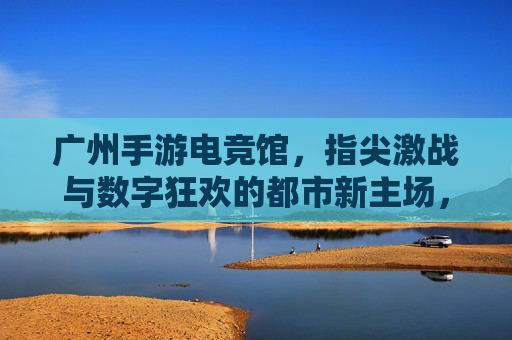 广州手游电竞馆，指尖激战与数字狂欢的都市新主场，广州手游电竞馆，指尖激战与数字狂欢的都市新主场