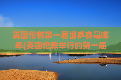 英国伦敦第一届世乒赛是哪年(英国伦敦举行的第一届世乒赛是哪年)