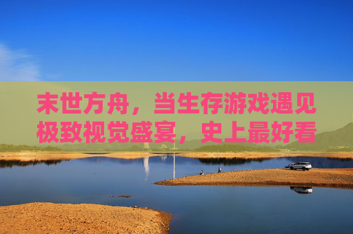 末世方舟，当生存游戏遇见极致视觉盛宴，史上最好看的生存手游诞生！