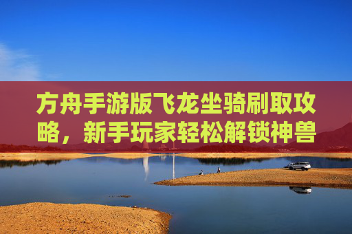方舟手游版飞龙坐骑刷取攻略,新手玩家轻松解锁神兽坐骑,方舟手游飞龙坐骑刷取攻略,新手玩家轻松解锁神兽坐骑