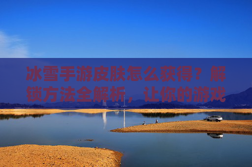 冰雪手游皮肤怎么获得？解锁方法全解析，让你的游戏角色更亮眼，冰雪手游皮肤怎么获得？解锁方法全解析，让你的游戏角色更亮眼