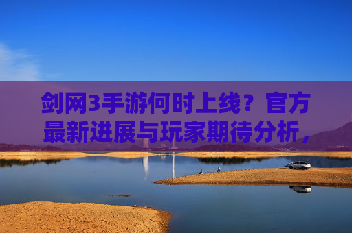 剑网3手游何时上线?官方最新进展与玩家期待分析,剑网3手游上线时间,官方最新进展与玩家期待分析