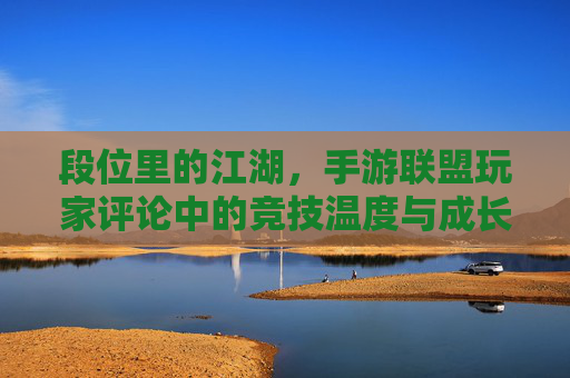 段位里的江湖，手游联盟玩家评论中的竞技温度与成长共鸣，段位里的江湖，手游联盟玩家评论中的竞技温度与成长共鸣