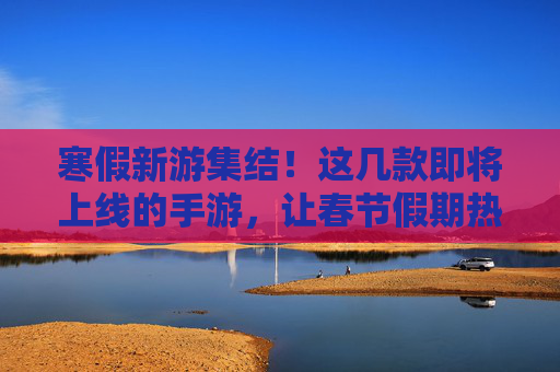 寒假新游集结!这几款即将上线的手游,让春节假期热血满满,寒假新游集结!这几款即将上线的手游,让春节假期热血满满