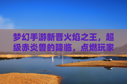 梦幻手游新晋火焰之王,超级赤炎兽的降临,点燃玩家热情与冒险激情,梦幻手游新晋火焰之王,超级赤炎兽降临,点燃玩家热情与冒险激情