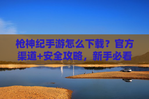 枪神纪手游怎么下载？官方渠道+安全攻略，新手必看！枪神纪手游下载指南，官方渠道+安全攻略，新手必看！