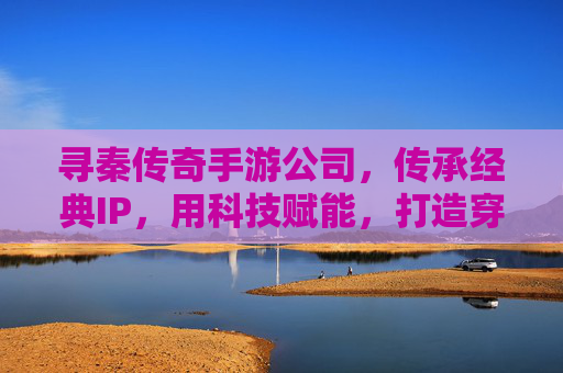 寻秦传奇手游公司，传承经典IP，用科技赋能，打造穿越时空的数字传奇，寻秦传奇手游公司，传承经典IP，科技赋能，打造穿越时空的数字传奇