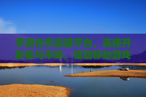 手游合作渠道平台,连接开发者与市场,驱动移动游戏生态的协同发展,手游合作渠道平台,连接开发者与市场,驱动移动游戏生态协同发展