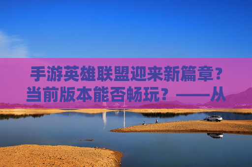手游英雄联盟迎来新篇章？当前版本能否畅玩？——从优化到体验的全面解析，手游英雄联盟迎来新篇章？当前版本能否畅玩？——从优化到体验的全面解析