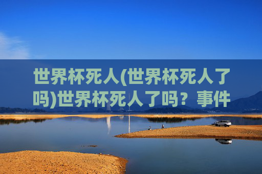 世界杯死人(世界杯死人了吗)世界杯死人了吗？事件真相与官方说明