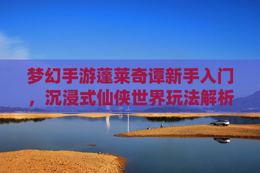 梦幻手游蓬莱奇谭新手入门，沉浸式仙侠世界玩法解析，蓬莱奇谭新手入门，沉浸式仙侠世界玩法解析