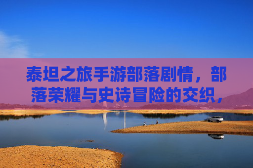 泰坦之旅手游部落剧情，部落荣耀与史诗冒险的交织，泰坦之旅手游部落剧情，部落荣耀与史诗冒险的交织