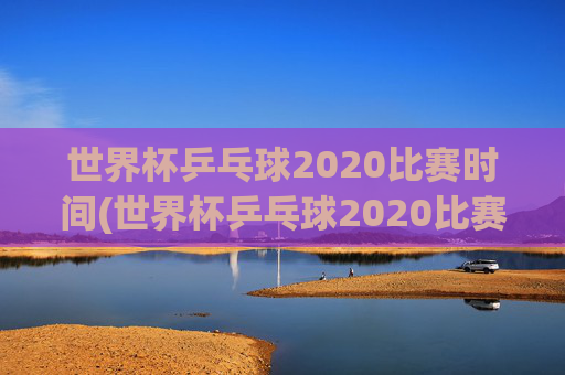 世界杯乒乓球2020比赛时间(世界杯乒乓球2020比赛时间表)