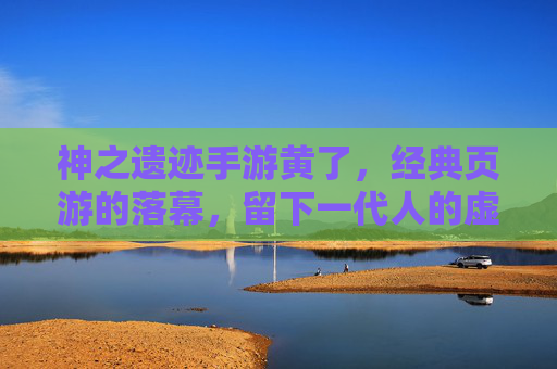 神之遗迹手游黄了，经典页游的落幕，留下一代人的虚拟记忆，神之遗迹手游黄了，经典页游的落幕，留下一代人的虚拟记忆