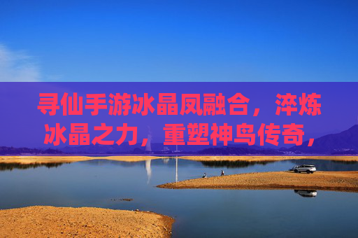 寻仙手游冰晶凤融合,淬炼冰晶之力,重塑神鸟传奇,寻仙手游冰晶凤融合,淬炼冰晶之力,重塑神鸟传奇