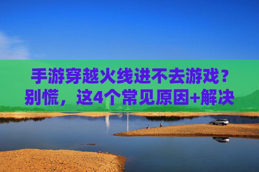 手游穿越火线进不去游戏?别慌,这4个常见原因+解决方案,帮你秒回战场!手游穿越火线进不去?这4个常见原因+解决方案,帮你秒回战场!