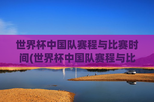 世界杯中国队赛程与比赛时间(世界杯中国队赛程与比赛时间表)