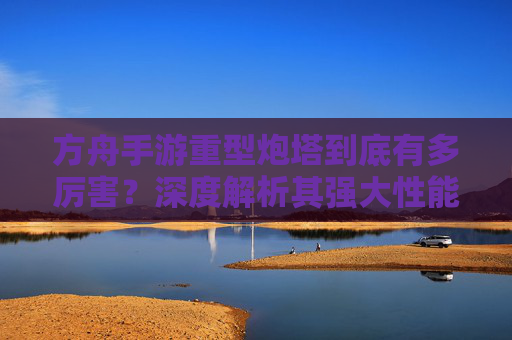方舟手游重型炮塔到底有多厉害?深度解析其强大性能与实战优势,方舟手游重型炮塔到底有多厉害?深度解析其强大性能与实战优势