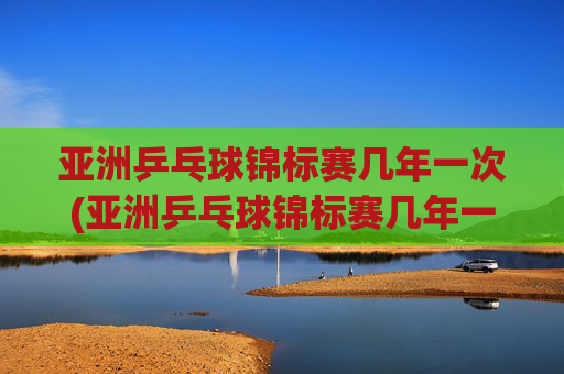 亚洲乒乓球锦标赛几年一次(亚洲乒乓球锦标赛几年一次比赛)