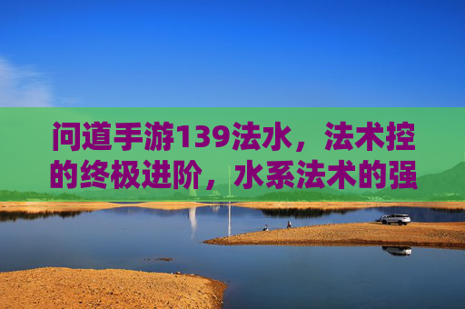 问道手游139法水，法术控的终极进阶，水系法术的强大魅力与玩法解析，问道手游139法水，法术控的终极进阶，水系法术的强大魅力与玩法解析