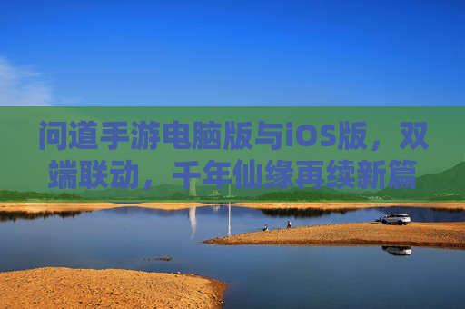 问道手游电脑版与iOS版，双端联动，千年仙缘再续新篇，问道手游双端联动，电脑版与iOS版共续千年仙缘