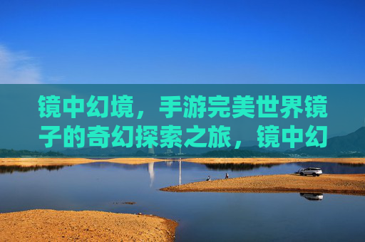 镜中幻境，手游完美世界镜子的奇幻探索之旅，镜中幻境，手游完美世界镜子的奇幻探索之旅