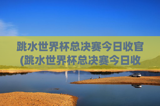 跳水世界杯总决赛今日收官(跳水世界杯总决赛今日收官了吗)