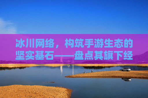 冰川网络,构筑手游生态的坚实基石——盘点其旗下经典与潜力手游,冰川网络,构筑手游生态的坚实基石——盘点其旗下经典与潜力手游