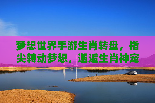 梦想世界手游生肖转盘,指尖转动梦想,邂逅生肖神宠的奇妙之旅,梦想世界手游生肖转盘,指尖转动梦想,邂逅生肖神宠的奇妙之旅
