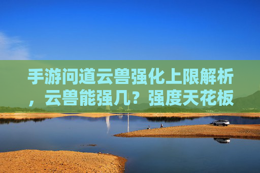 手游问道云兽强化上限解析,云兽能强几?强度天花板在哪里?手游问道云兽强化上限解析,云兽能强到几?强度天花板在哪里?