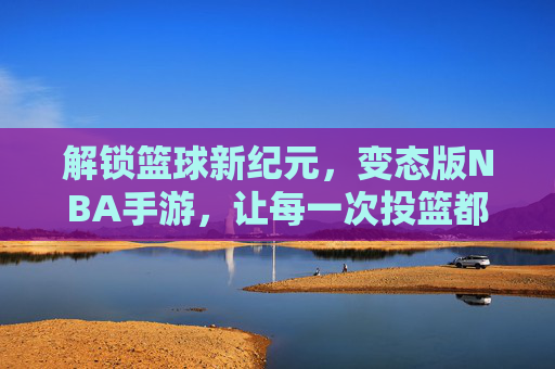 解锁篮球新纪元，变态版NBA手游，让每一次投篮都点燃激情与奇迹，解锁篮球新纪元，变态版NBA手游，每一次投篮点燃激情与奇迹
