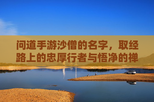 问道手游沙僧的名字，取经路上的忠厚行者与悟净的禅意，问道手游沙僧名字，取经路上的忠厚行者与悟净的禅意