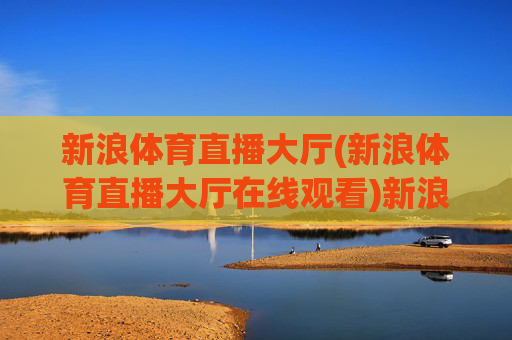 新浪体育直播大厅(新浪体育直播大厅在线观看)新浪体育直播大厅在线观看