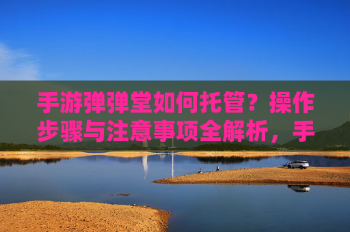 手游弹弹堂如何托管？操作步骤与注意事项全解析，手游弹弹堂如何托管？操作步骤与注意事项全解析