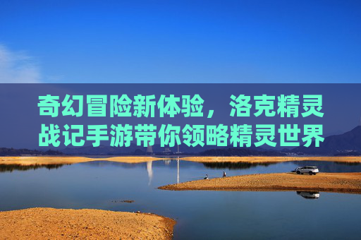 奇幻冒险新体验，洛克精灵战记手游带你领略精灵世界的精彩与挑战，奇幻冒险新体验，洛克精灵战记手游带你领略精灵世界的精彩与挑战