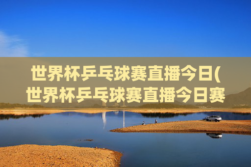世界杯乒乓球赛直播今日(世界杯乒乓球赛直播今日赛程表)