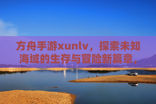 方舟手游xunlv，探索未知海域的生存与冒险新篇章，方舟手游Xunlv，探索未知海域的生存与冒险新篇章