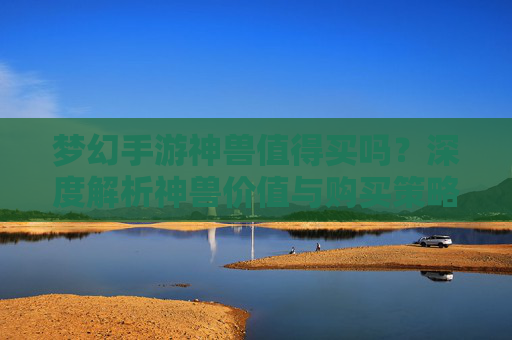 梦幻手游神兽值得买吗？深度解析神兽价值与购买策略，梦幻手游神兽值得买吗？深度解析神兽价值与购买策略
