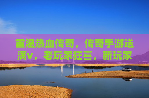 重温热血传奇,传奇手游送满v,老玩家狂喜,新玩家速来体验!