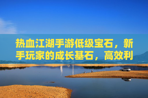 热血江湖手游低级宝石，新手玩家的成长基石，高效利用的实用指南