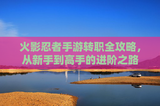 火影忍者手游转职全攻略，从新手到高手的进阶之路