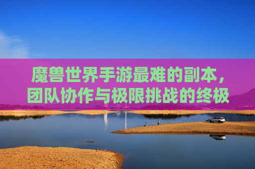魔兽世界手游最难的副本，团队协作与极限挑战的终极试炼，魔兽世界手游最难的副本，团队协作与极限挑战的终极试炼