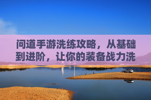 问道手游洗练攻略，从基础到进阶，让你的装备战力洗出新高，问道手游洗练攻略，从基础到进阶，装备战力洗出新高