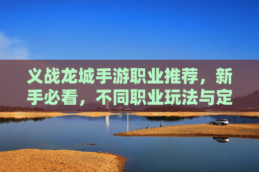 义战龙城手游职业推荐，新手必看，不同职业玩法与定位详解，义战龙城手游职业推荐，新手必看，各职业玩法与定位详解