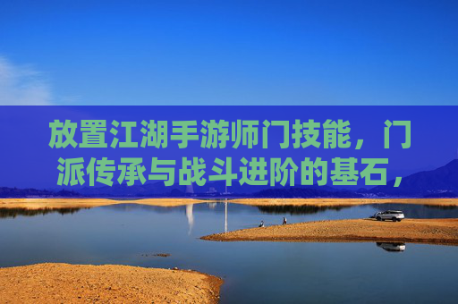 放置江湖手游师门技能，门派传承与战斗进阶的基石，放置江湖手游，师门技能，门派传承与战斗进阶的基石
