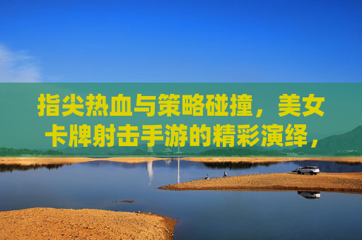 指尖热血与策略碰撞，美女卡牌射击手游的精彩演绎，指尖热血与策略碰撞，美女卡牌射击手游的精彩演绎