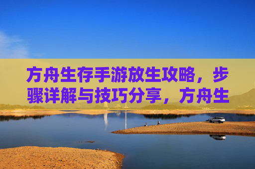方舟生存手游放生攻略,步骤详解与技巧分享,方舟生存手游放生攻略,步骤详解与技巧分享
