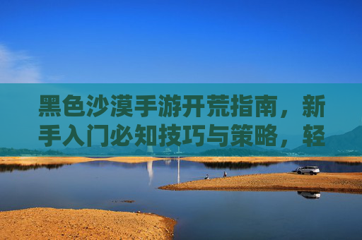 黑色沙漠手游开荒指南，新手入门必知技巧与策略，轻松掌握资源获取与生存之道，黑色沙漠手游开荒指南，新手入门技巧与资源生存策略全解析